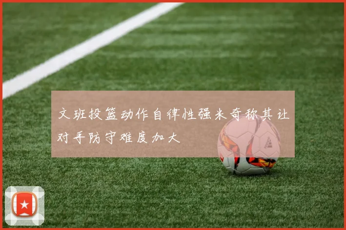 文班投篮动作自律性强米奇称其让对手防守难度加大