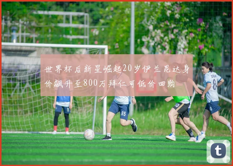 世界杯后新星崛起20岁伊兰昆达身价飙升至800万拜仁可低价回购
