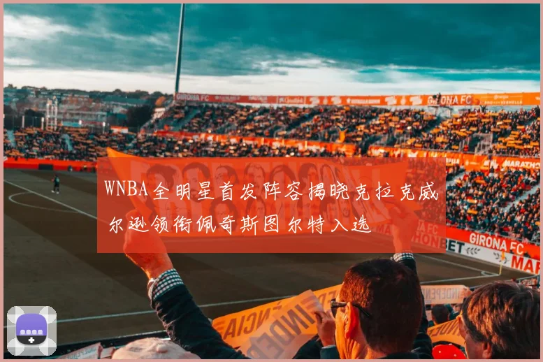 WNBA全明星首发阵容揭晓克拉克威尔逊领衔佩奇斯图尔特入选