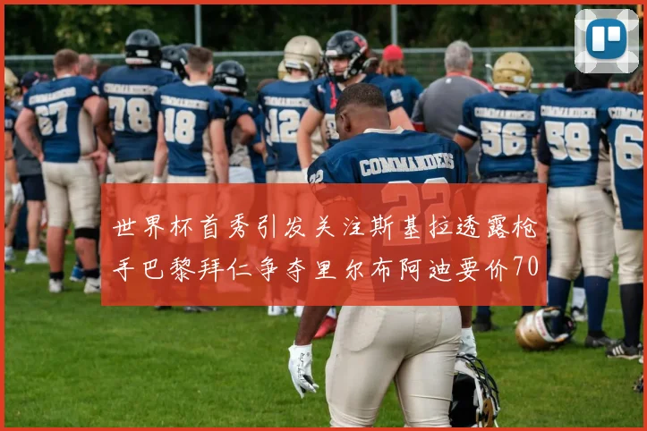 世界杯首秀引发关注斯基拉透露枪手巴黎拜仁争夺里尔布阿迪要价7000万欧
