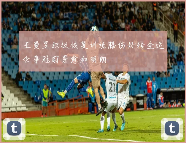 王曼昱积极恢复训练膝伤好转全运会争冠前景愈加明朗