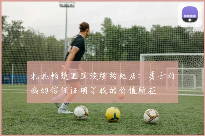 扎扎帕楚里亚谈续约经历：勇士对我的信任证明了我的价值所在