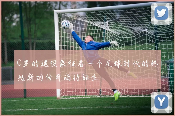 C罗的退役象征着一个足球时代的终结新的传奇尚待诞生