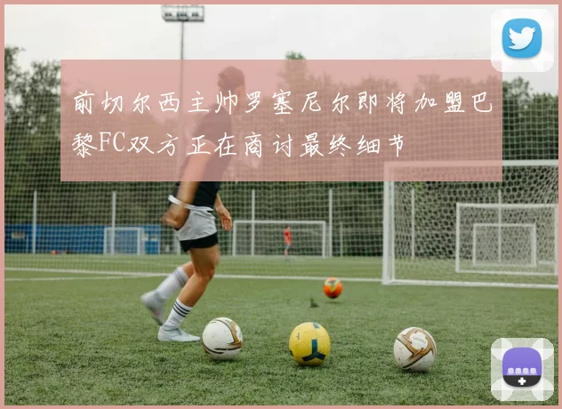 前切尔西主帅罗塞尼尔即将加盟巴黎FC双方正在商讨最终细节