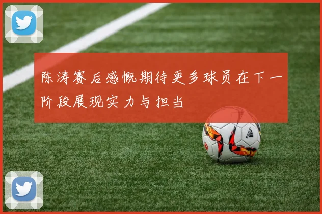 陈涛赛后感慨期待更多球员在下一阶段展现实力与担当
