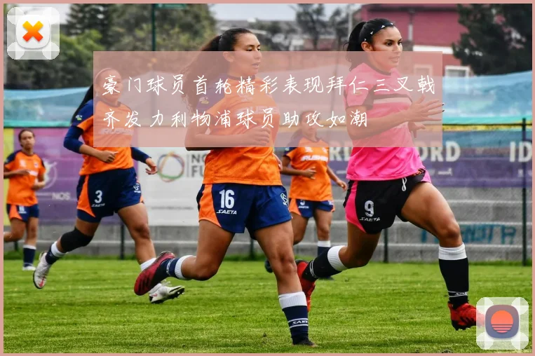 豪门球员首轮精彩表现拜仁三叉戟齐发力利物浦球员助攻如潮