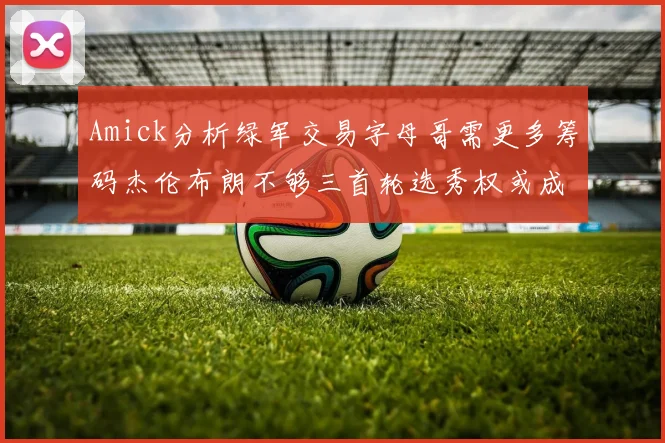 Amick分析绿军交易字母哥需更多筹码杰伦布朗不够三首轮选秀权或成关键
