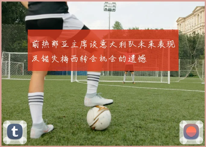 前热那亚主席谈意大利队未来表现及错失梅西转会机会的遗憾