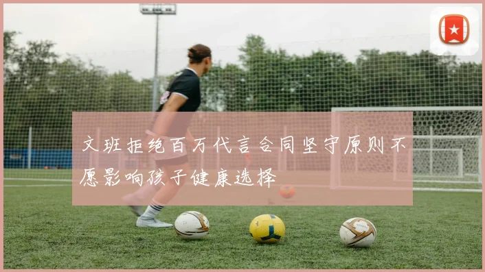 文班拒绝百万代言合同坚守原则不愿影响孩子健康选择