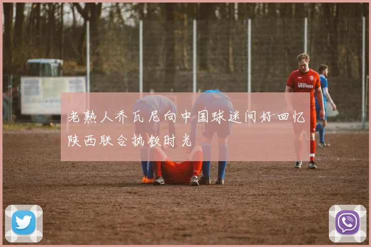 老熟人乔瓦尼向中国球迷问好回忆陕西联合执教时光