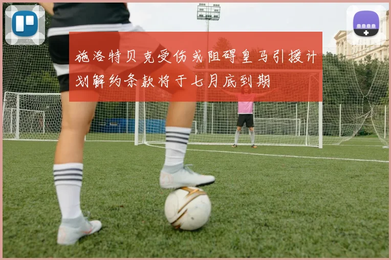 施洛特贝克受伤或阻碍皇马引援计划解约条款将于七月底到期