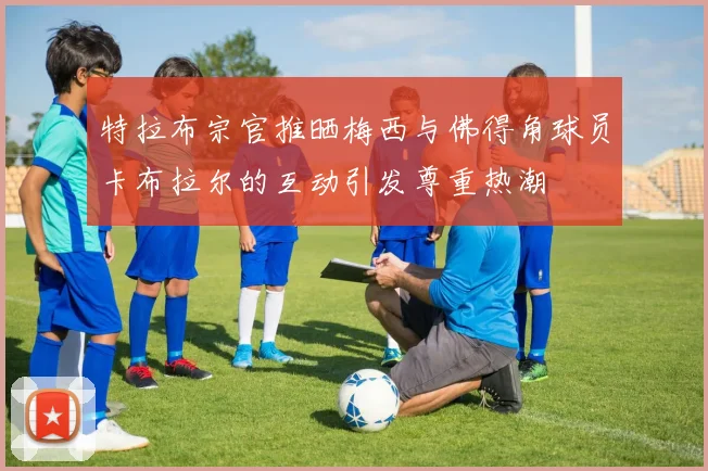 特拉布宗官推晒梅西与佛得角球员卡布拉尔的互动引发尊重热潮