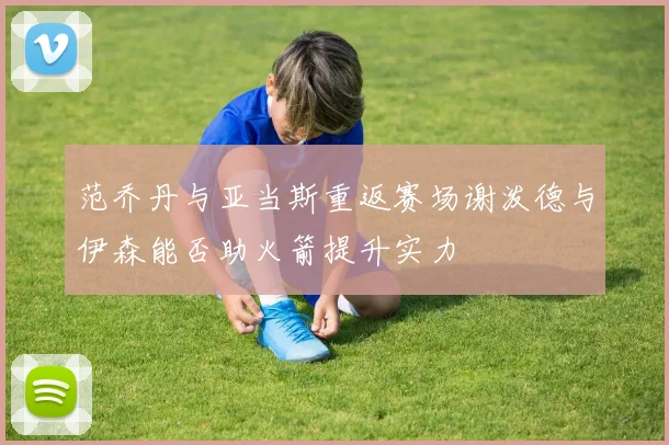 范乔丹与亚当斯重返赛场谢泼德与伊森能否助火箭提升实力