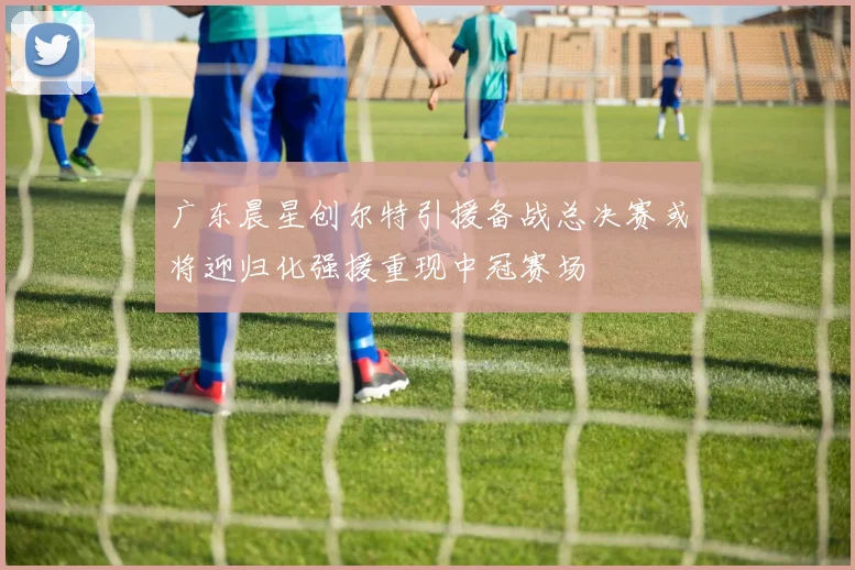 广东晨星创尔特引援备战总决赛或将迎归化强援重现中冠赛场