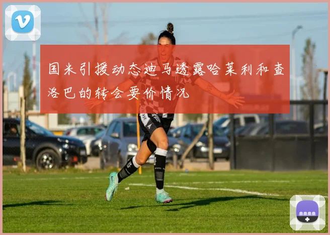 国米引援动态迪马透露哈莱利和查洛巴的转会要价情况