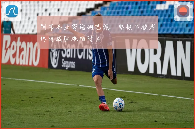 阿韦洛亚寄语姆巴佩：坚韧不拔者终将战胜艰难时光