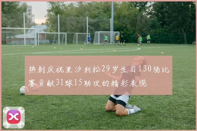 热刺庆祝里沙利松29岁生日130场比赛贡献31球15助攻的精彩表现