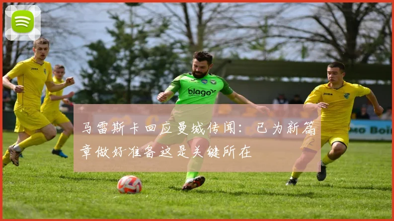 马雷斯卡回应曼城传闻：已为新篇章做好准备这是关键所在