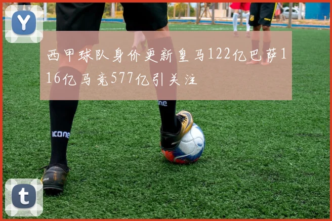 西甲球队身价更新皇马122亿巴萨116亿马竞577亿引关注