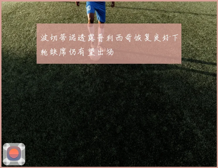 波切蒂诺透露普利西奇恢复良好下轮缺席仍有望出场