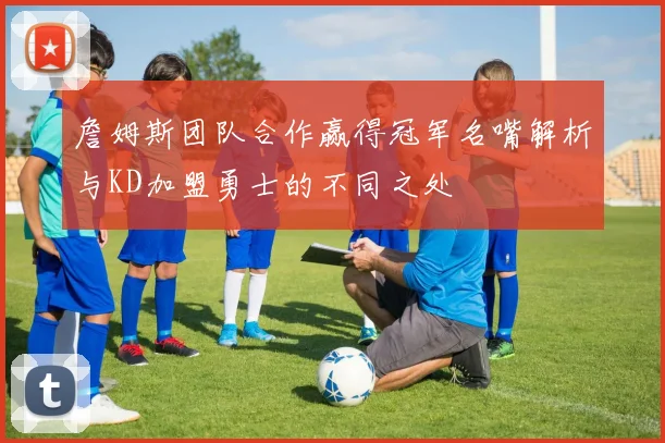 詹姆斯团队合作赢得冠军名嘴解析与KD加盟勇士的不同之处