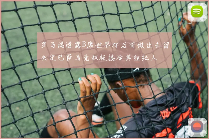 罗马诺透露B席世界杯后将做出去留决定巴萨马竞积极接洽其经纪人